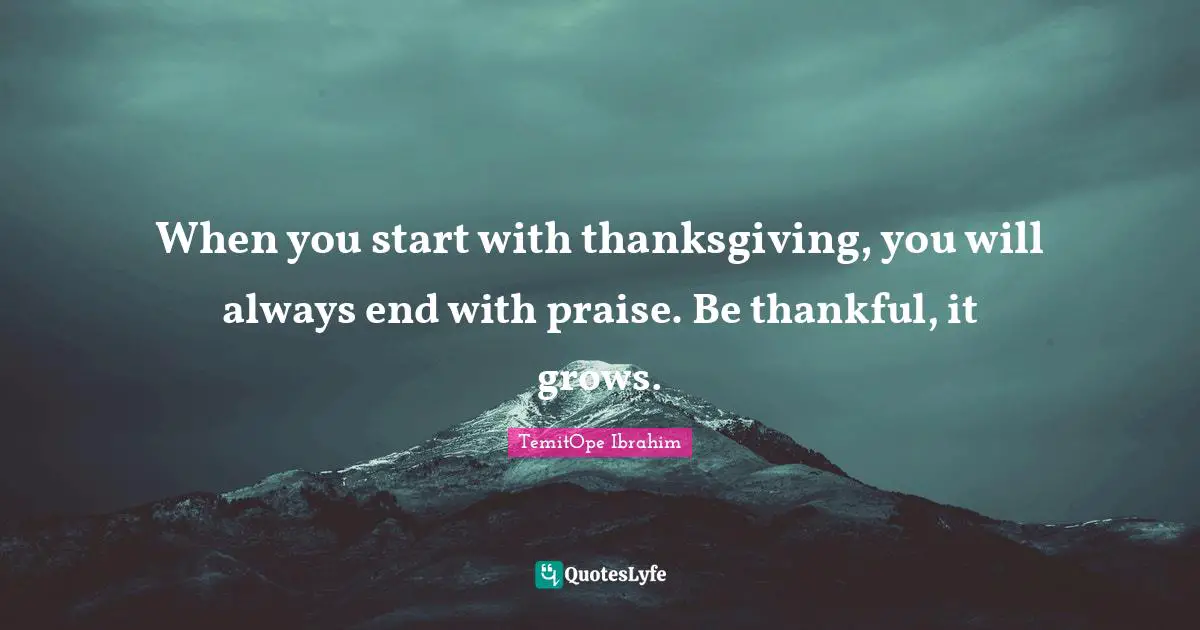 When you start with thanksgiving, you will always end with praise. Be thankful, it grows.