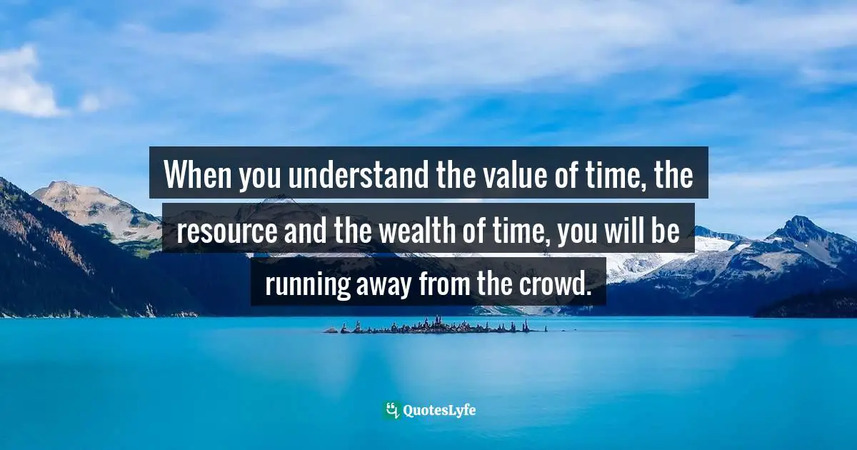 When you understand the value of time, the resource and the wealth of time, you will be running away from the crowd.