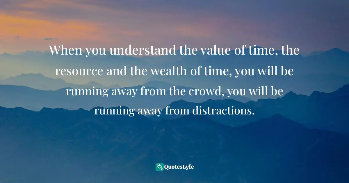 When you understand the value of time, the resource and the wealth of time, you will be running away from the crowd, you will be running away from distractions.