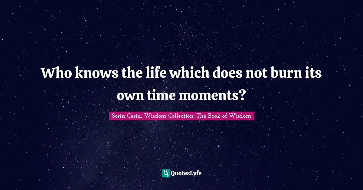 Who knows the life which does not burn its own time moments?