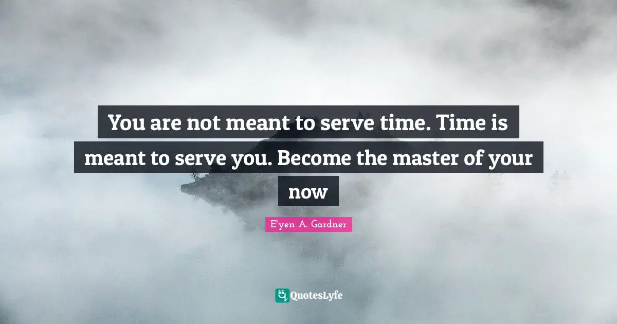 You are not meant to serve time. Time is meant to serve you. Become the master of your now