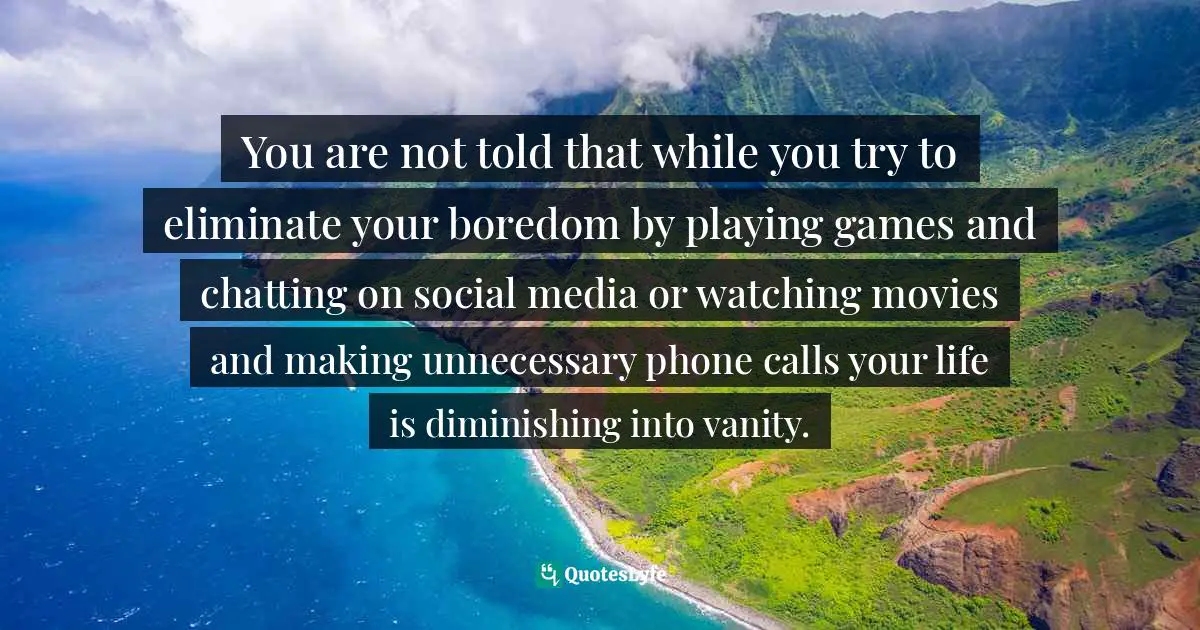 You are not told that while you try to eliminate your boredom by playing games and chatting on social media or watching movies and making unnecessary phone calls your life is diminishing into vanity.