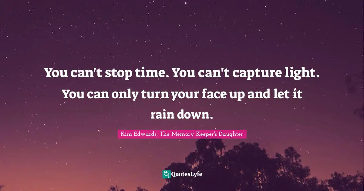 Kim Edwards Quotes: "You can't stop time. You can't capture light. You can only turn your face up and let it rain down."