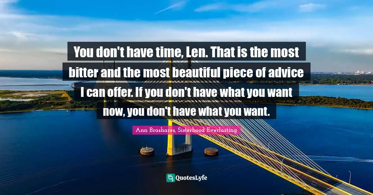 You don't have time, Len. That is the most bitter and the most beautiful piece of advice I can offer. If you don't have what you want now, you don't have what you want.