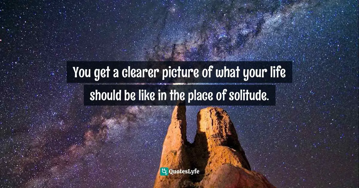 You get a clearer picture of what your life should be like in the place of solitude.