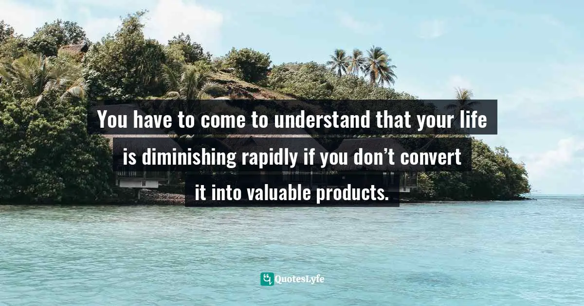 You have to come to understand that your life is diminishing rapidly if you don’t convert it into valuable products.