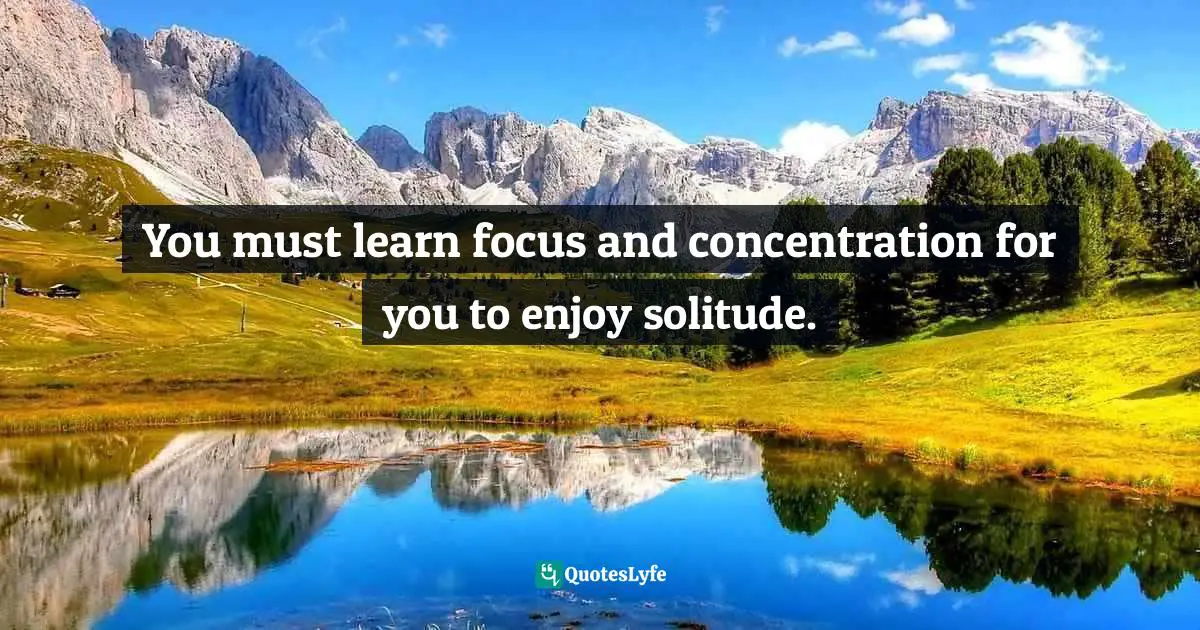 You must learn focus and concentration for you to enjoy solitude.