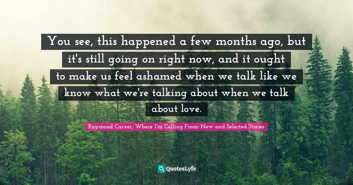 Raymond Carver Quotes: "You see, this happened a few months ago, but it's still going on right now, and it ought to make us feel ashamed when we talk like we know what we're talking about when we talk about love."