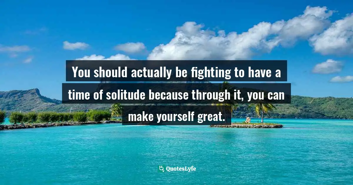 You should actually be fighting to have a time of solitude because through it, you can make yourself great.