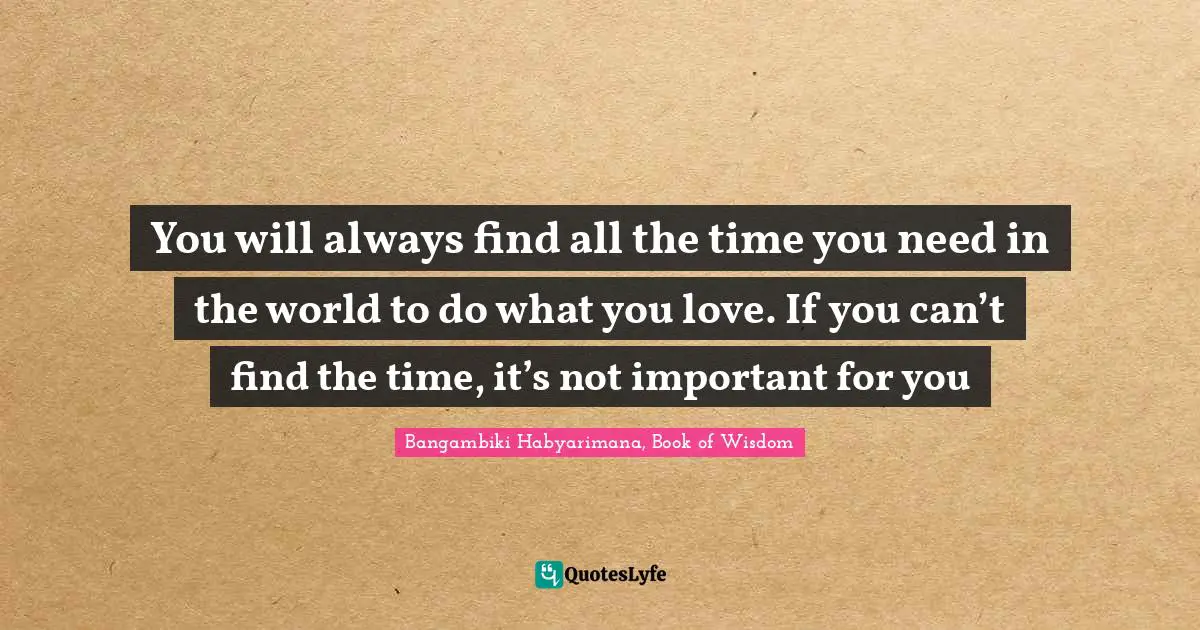You will always find all the time you need in the world to do what you love. If you can’t find the time, it’s not important for you