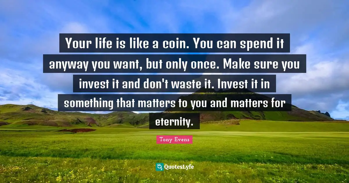 Your life is like a coin. You can spend it anyway you want, but only once. Make sure you invest it and don't waste it. Invest it in something that matters to you and matters for eternity.