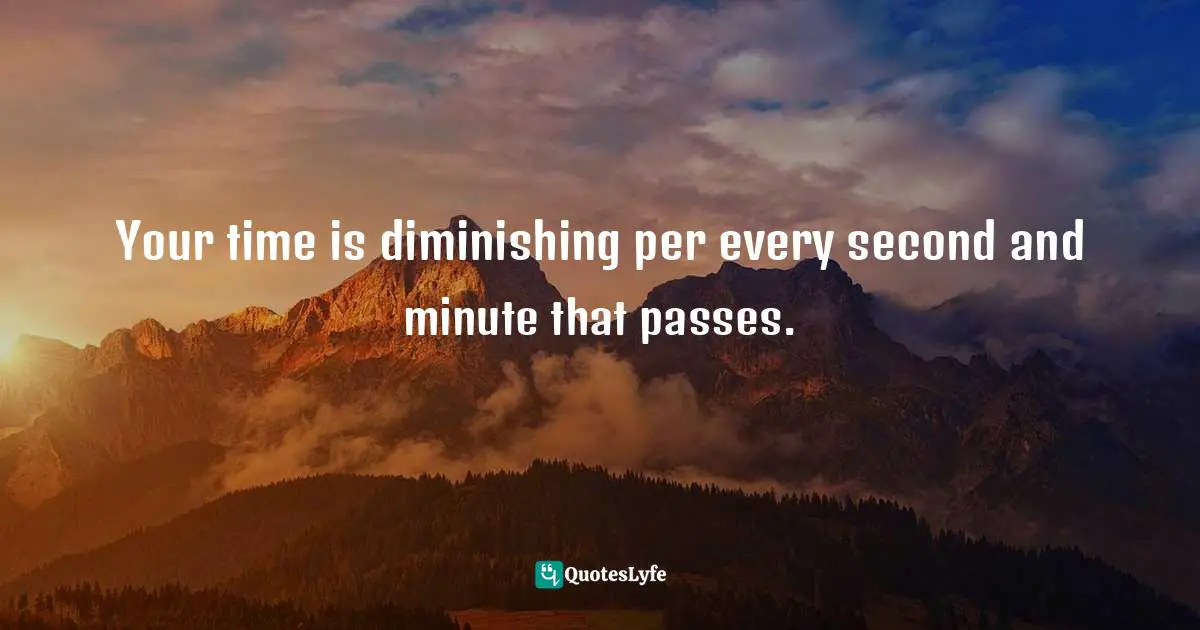Your time is diminishing per every second and minute that passes.