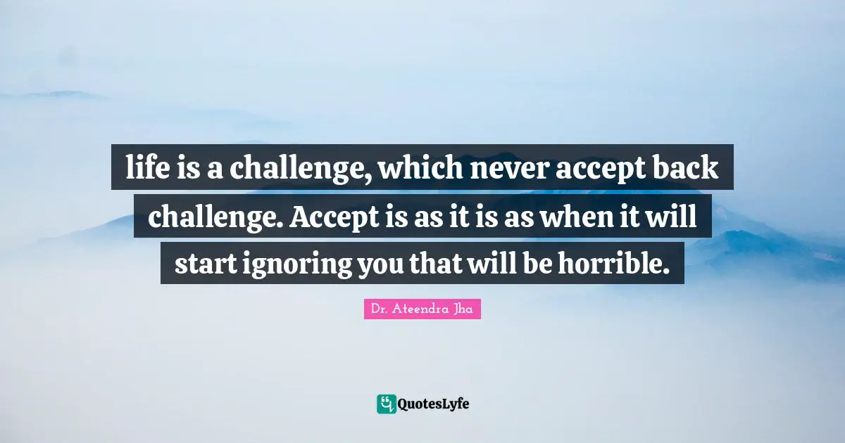 life is a challenge, which never accept back challenge. Accept is as it is as when it will start ignoring you that will be horrible.