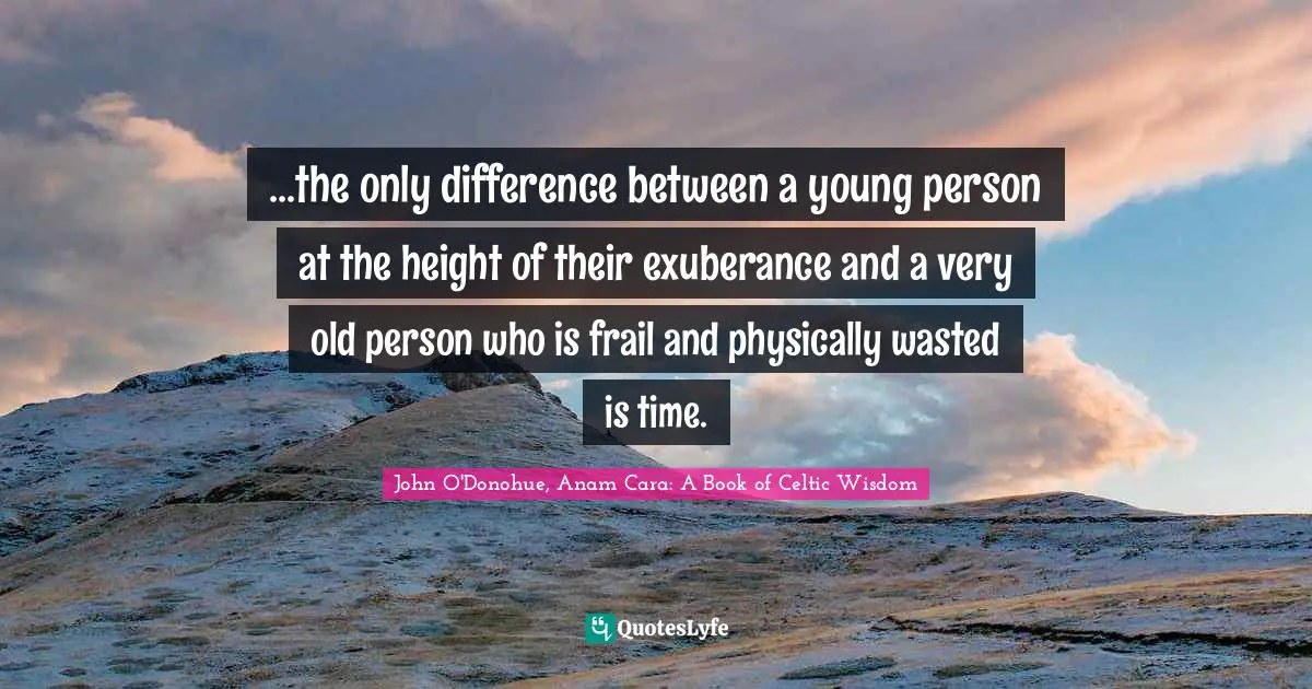...the only difference between a young person at the height of their exuberance and a very old person who is frail and physically wasted is time.