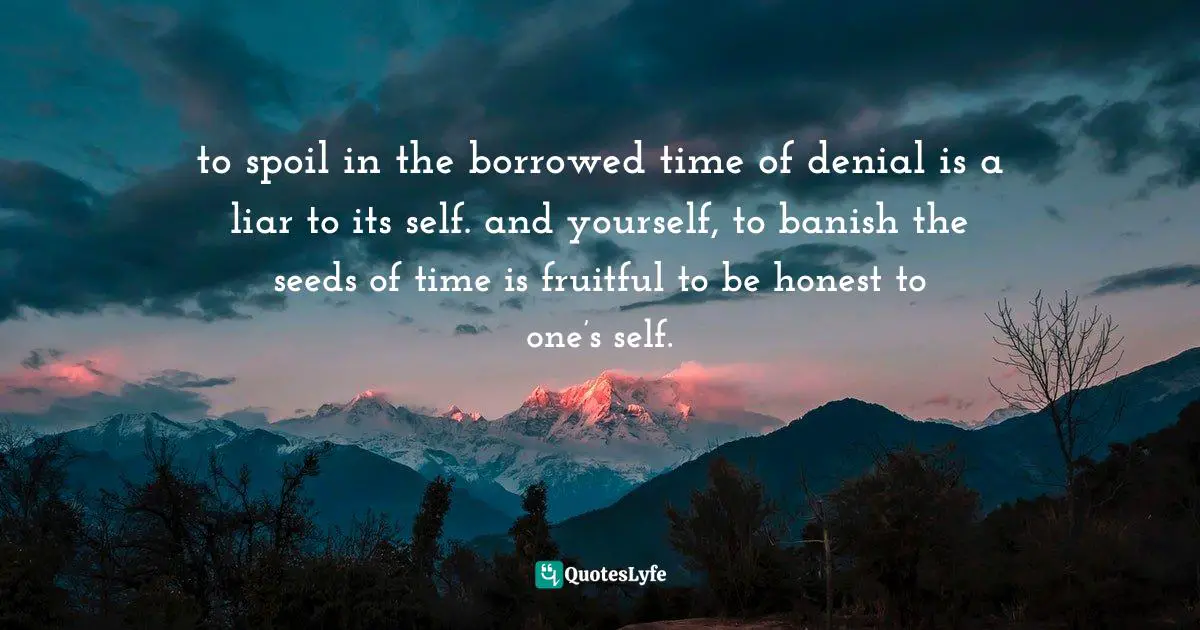 to spoil in the borrowed time of denial is a liar to its self. and yourself, to banish the seeds of time is fruitful to be honest to one’s self.