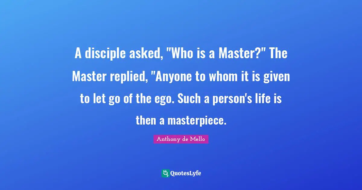 A disciple asked, "Who is a Master?" The Master replied, "Anyone to whom it is given to let go of the ego. Such a person's life is then a masterpiece.