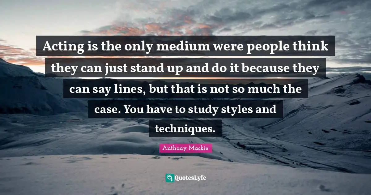 Acting is the only medium were people think they can just stand up and do it because they can say lines, but that is not so much the case. You have to study styles and techniques.