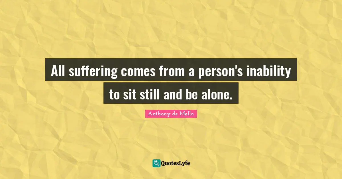 All suffering comes from a person's inability to sit still and be alone.