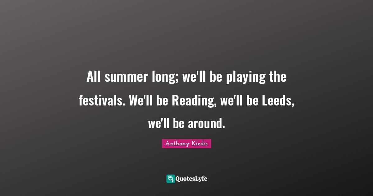 All summer long; we'll be playing the festivals. We'll be Reading, we'll be Leeds, we'll be around.