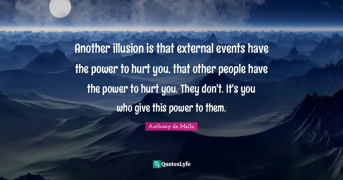 Another illusion is that external events have the power to hurt you, that other people have the power to hurt you. They don't. It's you who give this power to them.