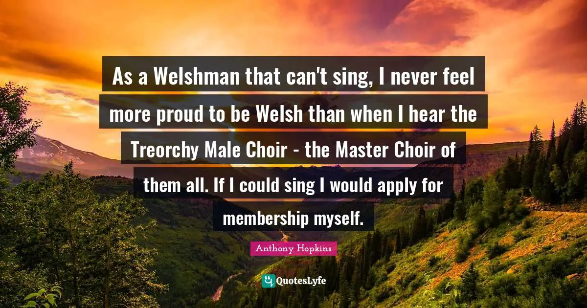 Anthony Hopkins Quotes: "As a Welshman that can't sing, I never feel more proud to be Welsh than when I hear the Treorchy Male Choir - the Master Choir of them all. If I could sing I would apply for membership myself."