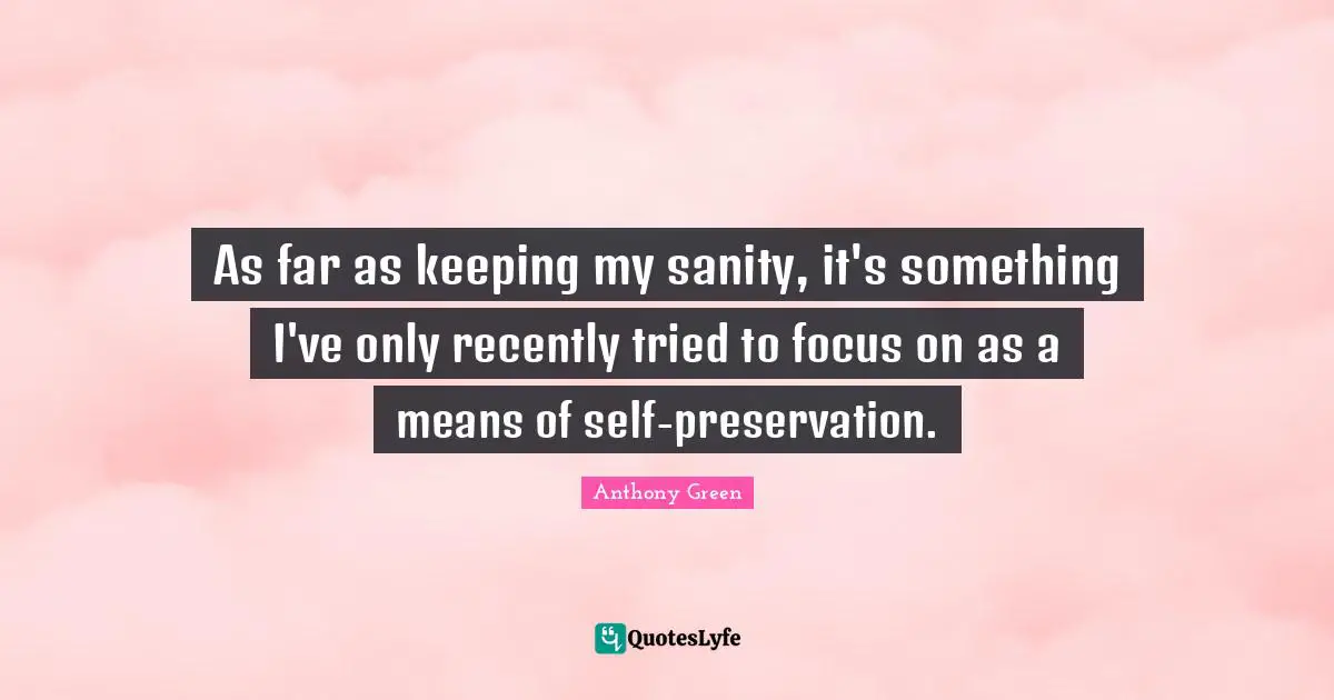As far as keeping my sanity, it's something I've only recently tried to focus on as a means of self-preservation.