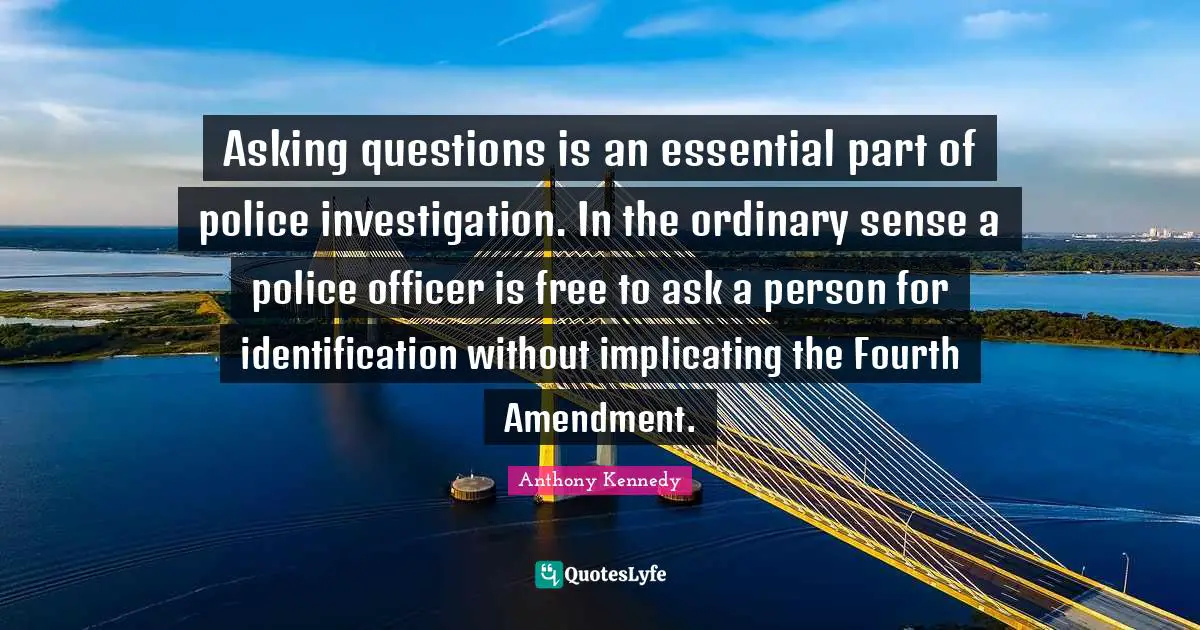 Fourth Quotes: "Asking questions is an essential part of police investigation. In the ordinary sense a police officer is free to ask a person for identification without implicating the Fourth Amendment."