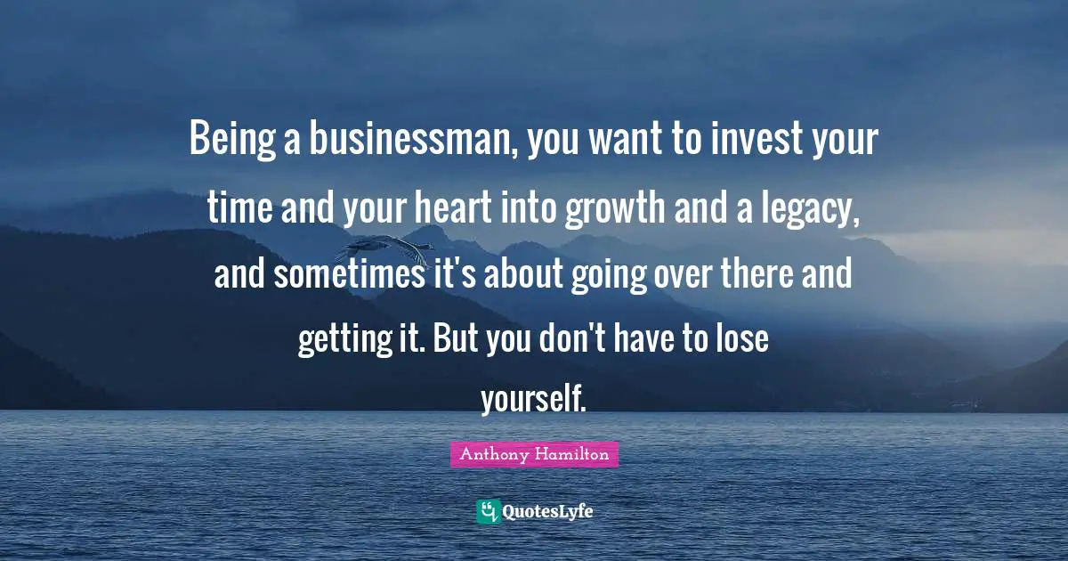 Being a businessman, you want to invest your time and your heart into growth and a legacy, and sometimes it's about going over there and getting it. But you don't have to lose yourself.