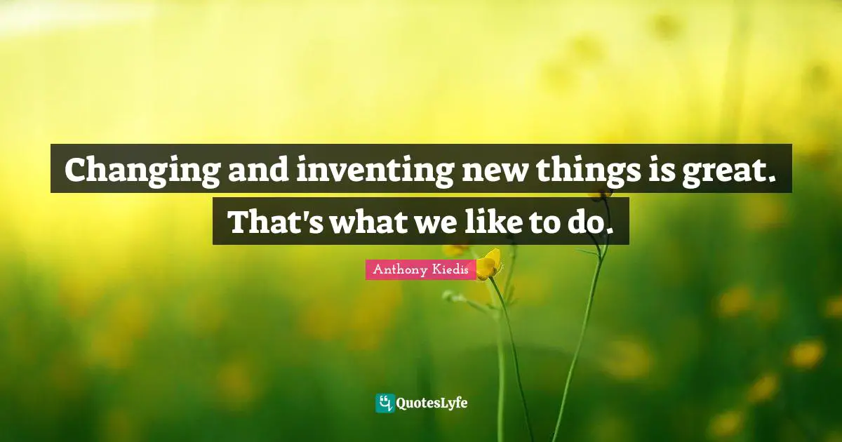 Changing and inventing new things is great. That's what we like to do.