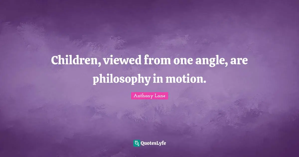 Children, viewed from one angle, are philosophy in motion.