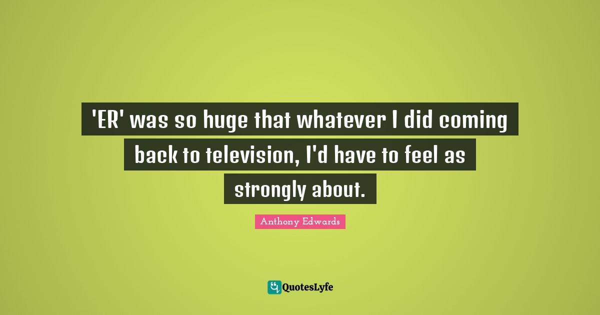 'ER' was so huge that whatever I did coming back to television, I'd have to feel as strongly about.