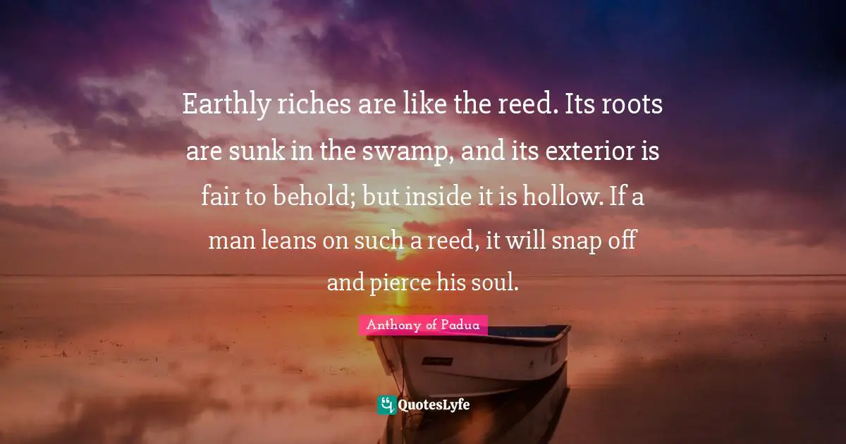 Inspiration Quotes: "Earthly riches are like the reed. Its roots are sunk in the swamp, and its exterior is fair to behold; but inside it is hollow. If a man leans on such a reed, it will snap off and pierce his soul."