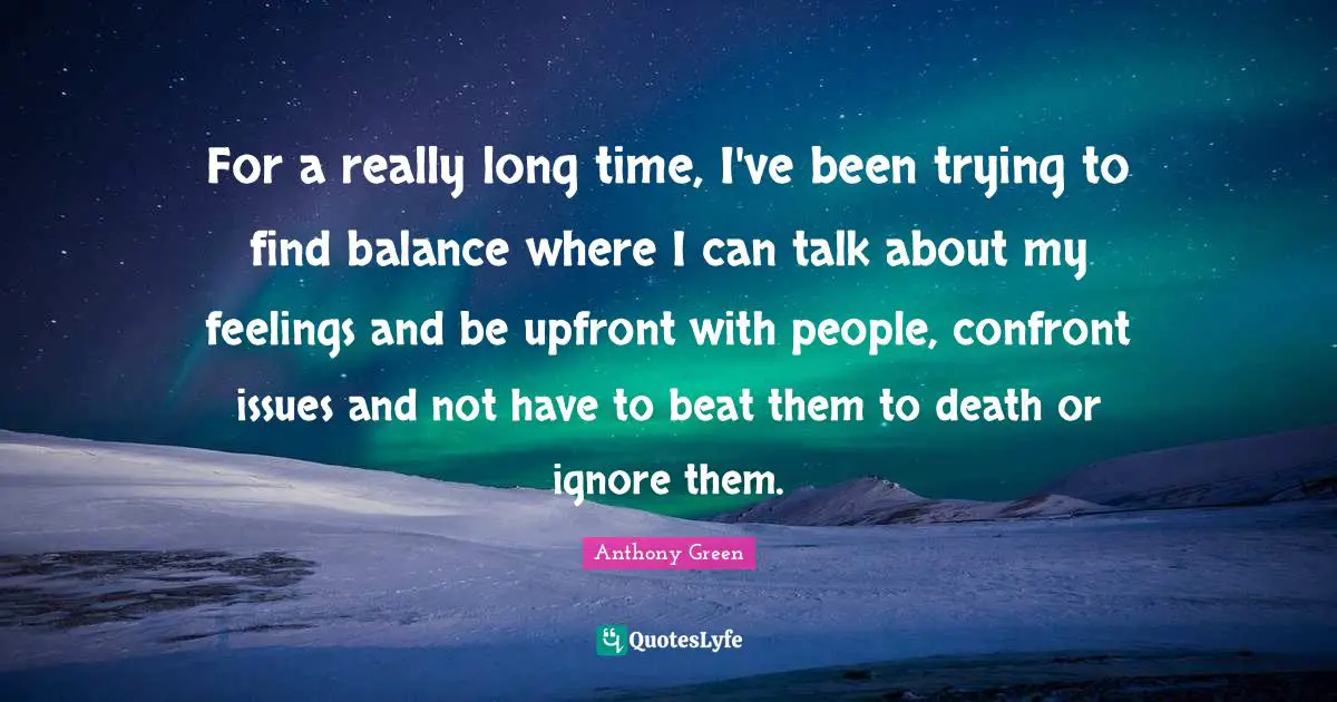 Really Long Quotes: "For a really long time, I've been trying to find balance where I can talk about my feelings and be upfront with people, confront issues and not have to beat them to death or ignore them."