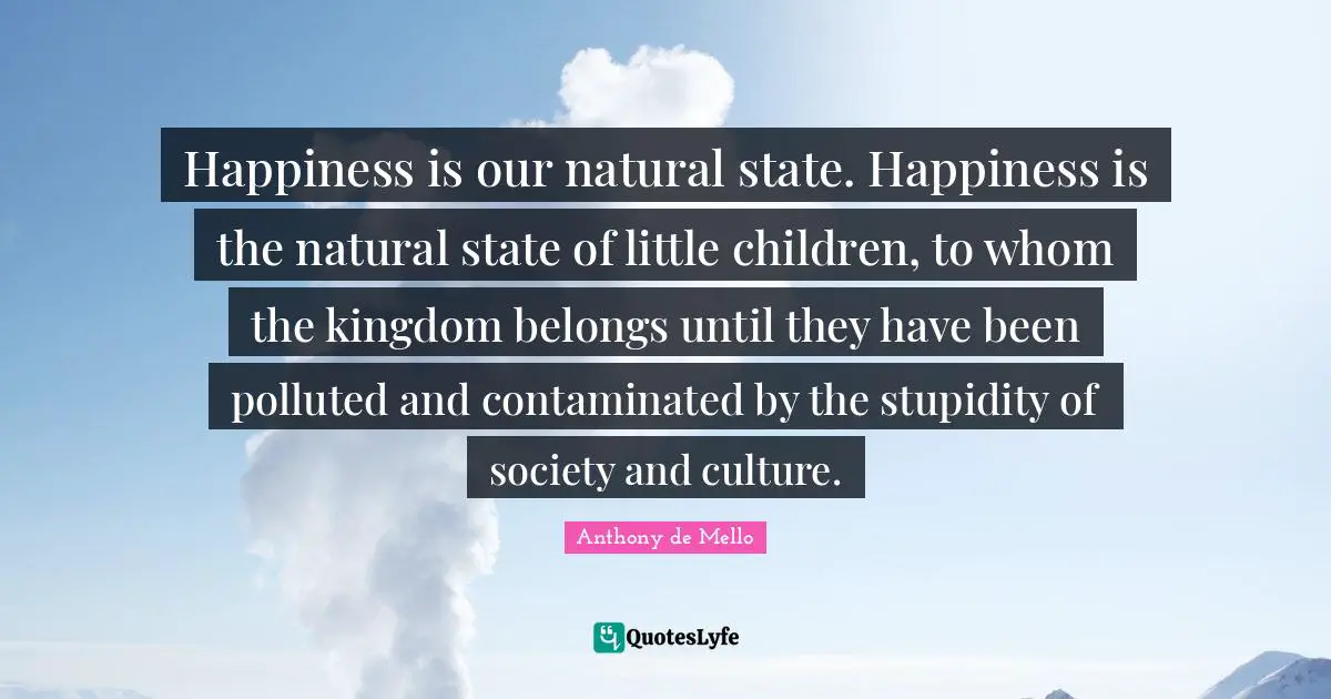 Happiness is our natural state. Happiness is the natural state of little children, to whom the kingdom belongs until they have been polluted and contaminated by the stupidity of society and culture.
