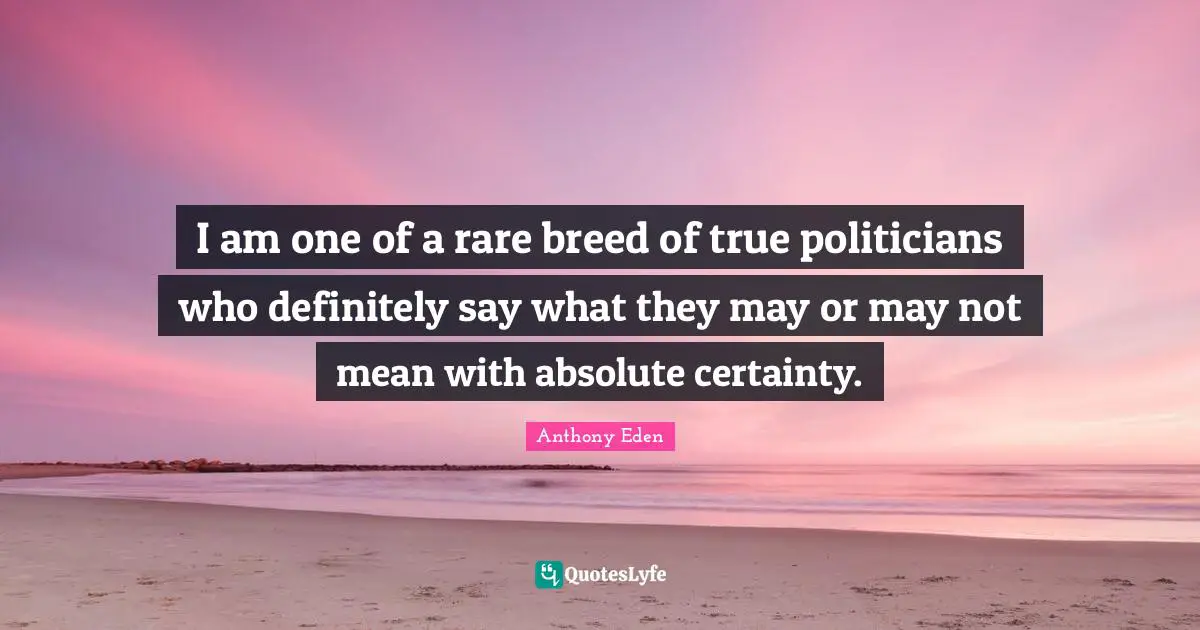 Anthony Eden Quotes: "I am one of a rare breed of true politicians who definitely say what they may or may not mean with absolute certainty."