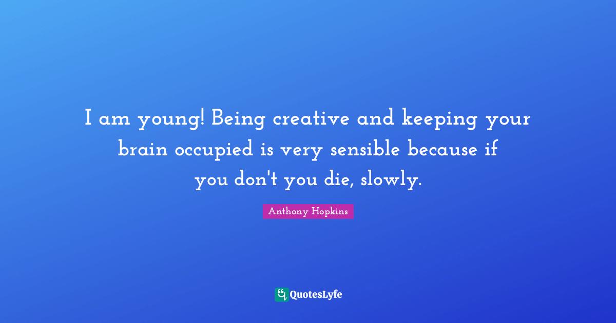 I am young! Being creative and keeping your brain occupied is very sensible because if you don't you die, slowly.