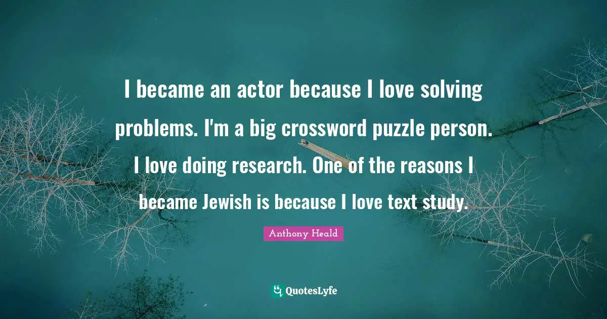 I became an actor because I love solving problems. I'm a big crossword puzzle person. I love doing research. One of the reasons I became Jewish is because I love text study.