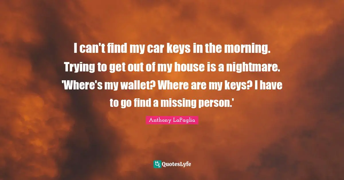 I can't find my car keys in the morning. Trying to get out of my house is a nightmare. 'Where's my wallet? Where are my keys? I have to go find a missing person.'