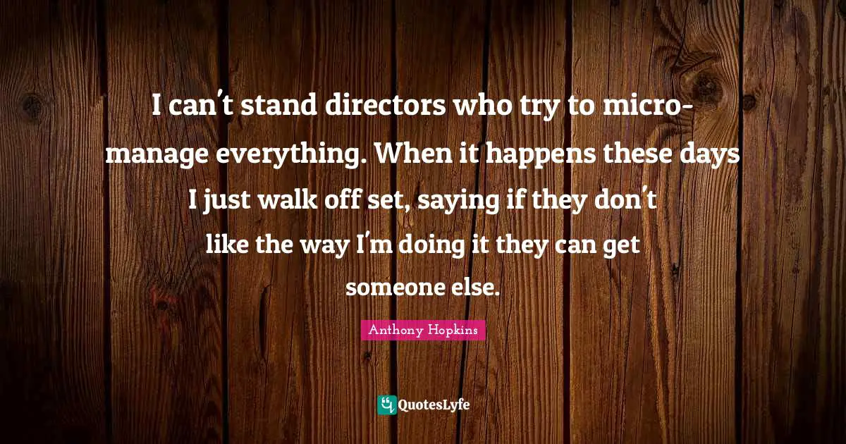 I can't stand directors who try to micro-manage everything. When it happens these days I just walk off set, saying if they don't like the way I'm doing it they can get someone else.