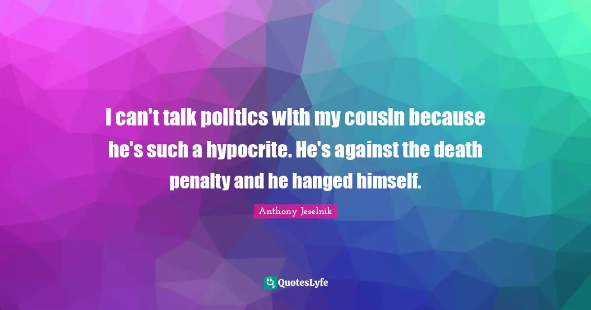 I can't talk politics with my cousin because he's such a hypocrite. He's against the death penalty and he hanged himself.