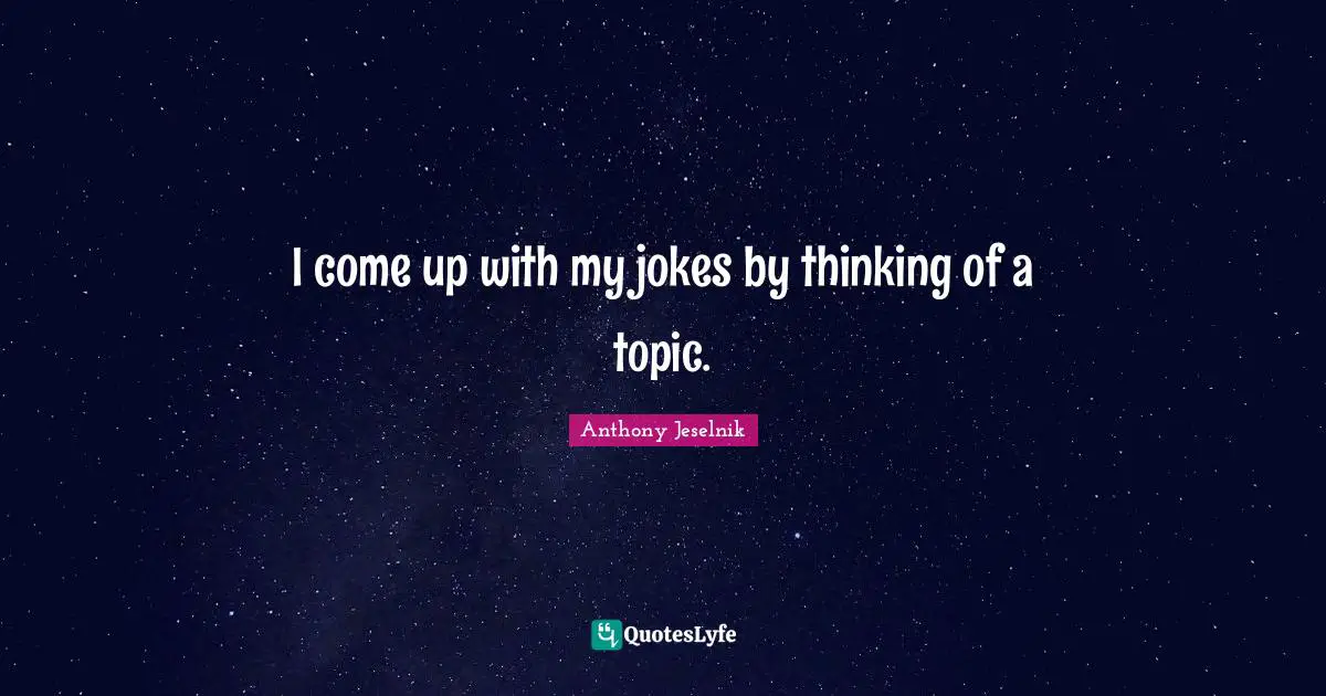 I come up with my jokes by thinking of a topic.