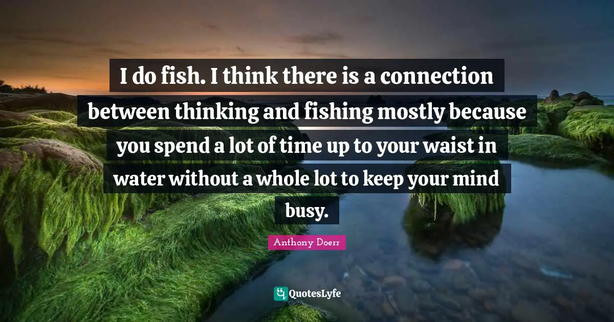 I do fish. I think there is a connection between thinking and fishing mostly because you spend a lot of time up to your waist in water without a whole lot to keep your mind busy.