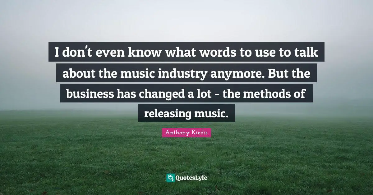 Anthony Kiedis Quotes: "I don't even know what words to use to talk about the music industry anymore. But the business has changed a lot - the methods of releasing music."