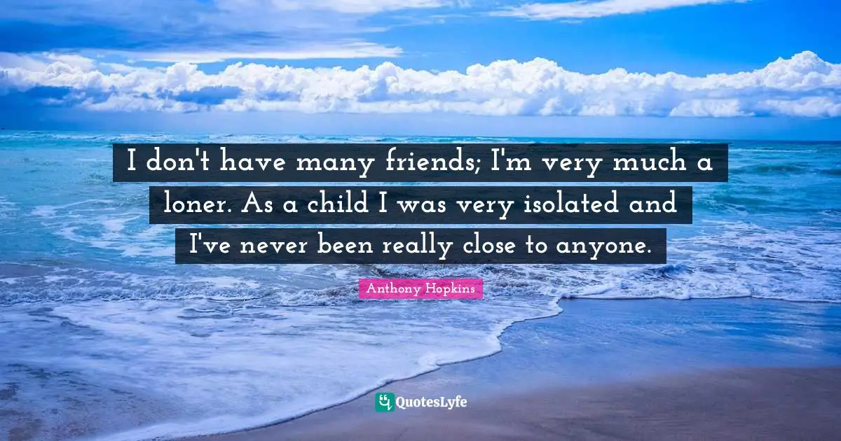 I don't have many friends; I'm very much a loner. As a child I was very isolated and I've never been really close to anyone.