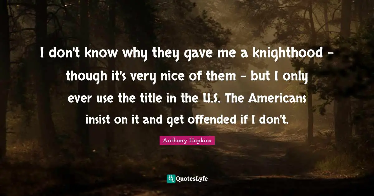 I don't know why they gave me a knighthood - though it's very nice of them - but I only ever use the title in the U.S. The Americans insist on it and get offended if I don't.