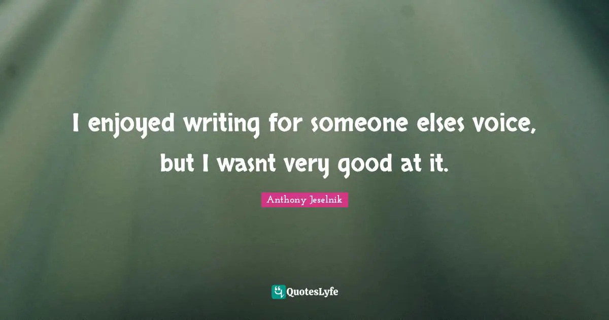 I enjoyed writing for someone elses voice, but I wasnt very good at it.