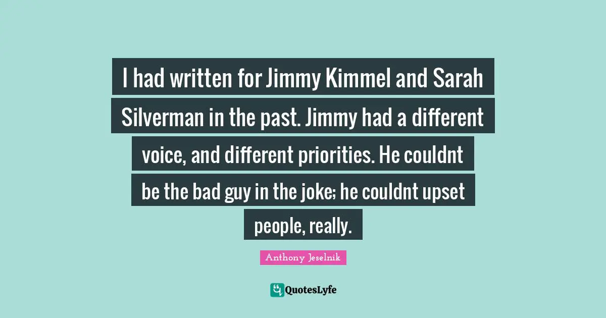 I had written for Jimmy Kimmel and Sarah Silverman in the past. Jimmy had a different voice, and different priorities. He couldnt be the bad guy in the joke; he couldnt upset people, really.