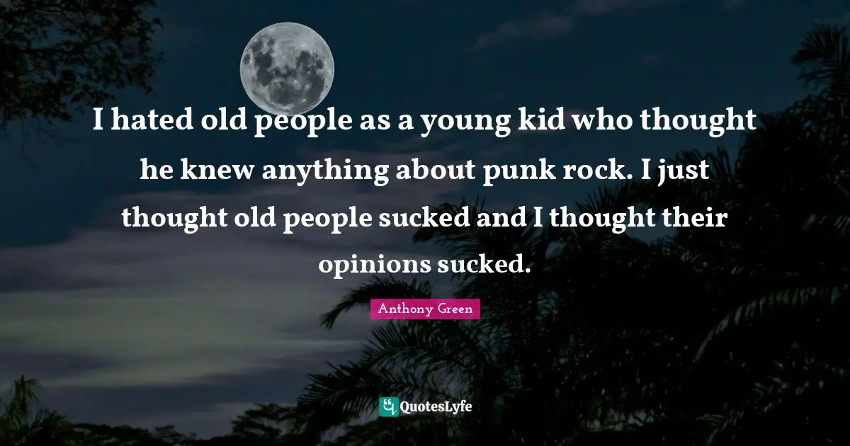 I hated old people as a young kid who thought he knew anything about punk rock. I just thought old people sucked and I thought their opinions sucked.