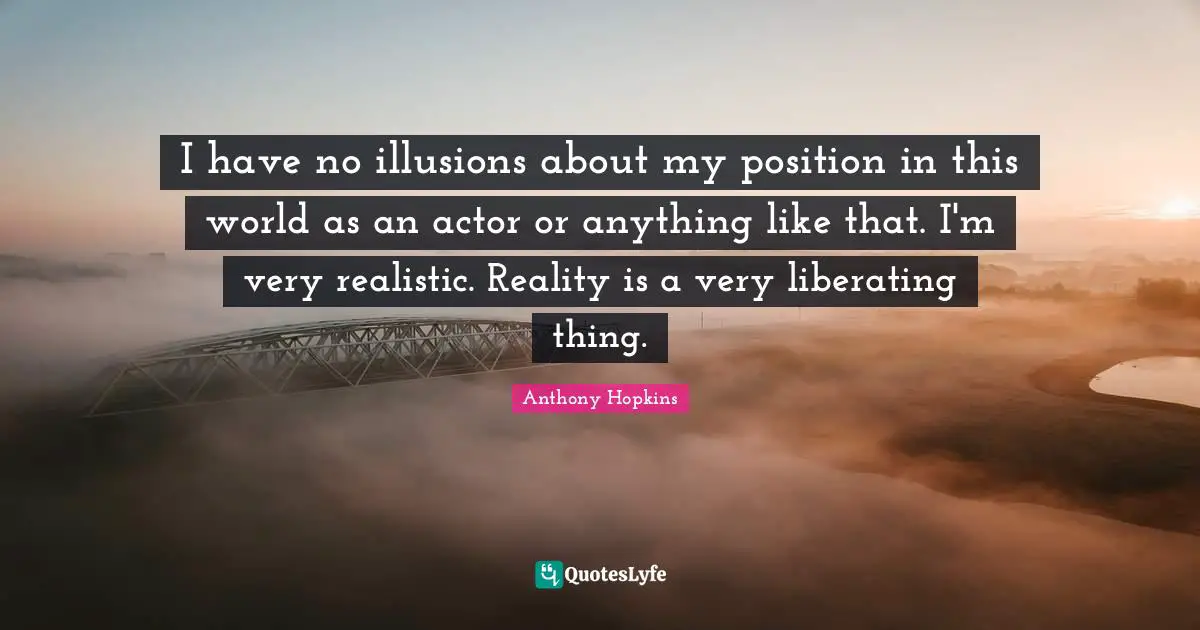 I have no illusions about my position in this world as an actor or anything like that. I'm very realistic. Reality is a very liberating thing.