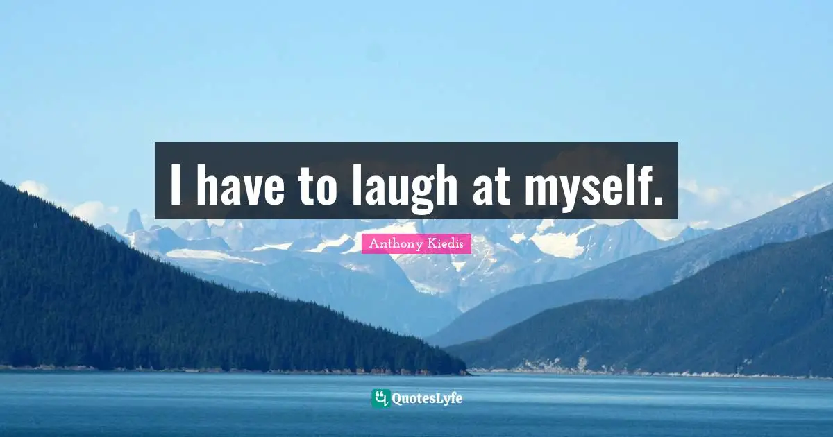 I have to laugh at myself.